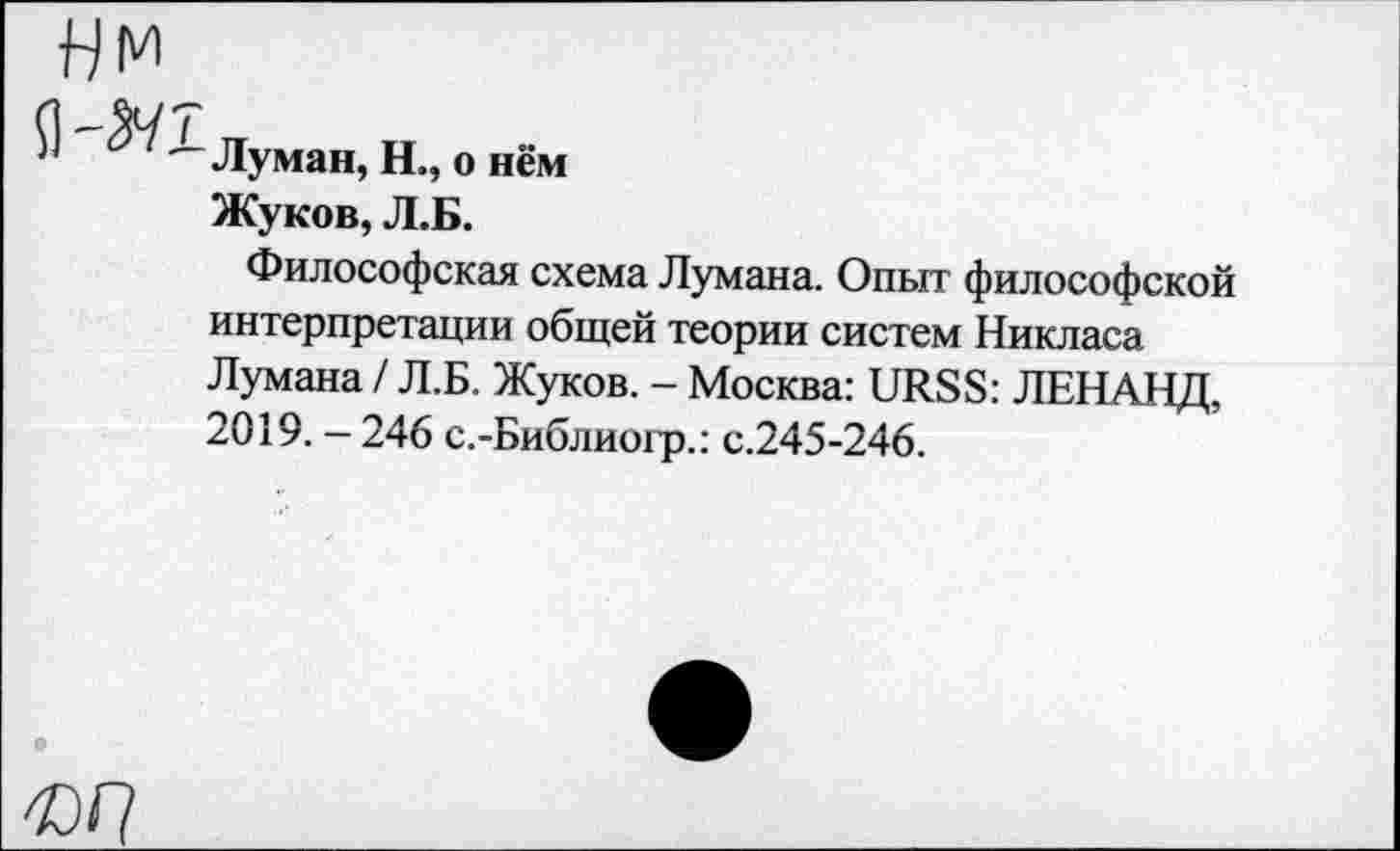 ﻿Луман, Н., о нём Жуков, Л.Б.
Философская схема Лумана. Опыт философской интерпретации общей теории систем Никласа Лумана / Л.Б. Жуков. - Москва: URSS: ЛЕНАНД, 2019. - 246 с.-Библиогр.: с.245-246.